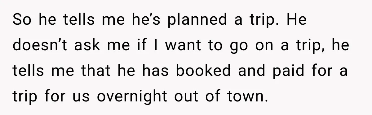 Man Plans A Romantic Trip To Win Her Over, But She Sees A Completely Different Story So he tells me he’s planned a trip. He doesn’t ask me if I want to go on a trip, he tells me that he has booked and paid for...