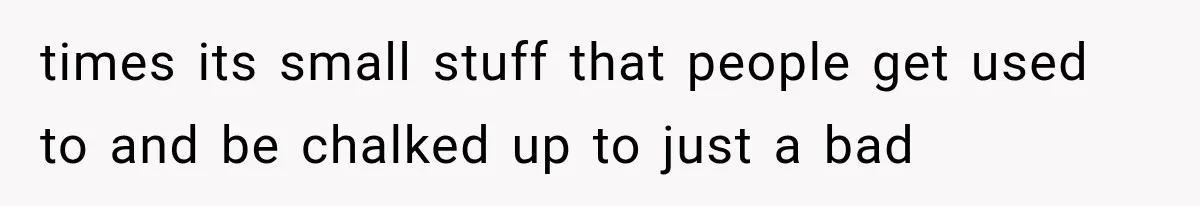 times its small stuff that people get used to and be chalked up to just a bad