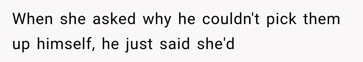 When she asked why he couldn't pick them up himself, he just said she'd