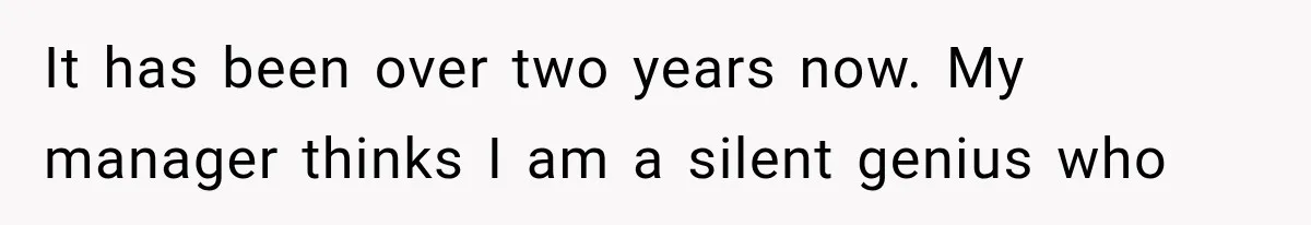 It has been over two years now. My manager thinks I am a silent genius who
