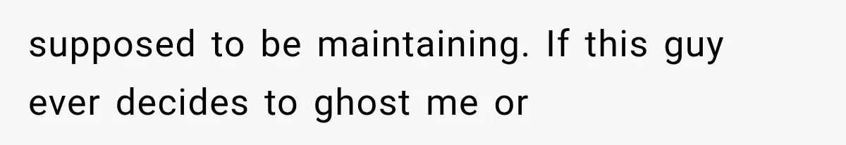 supposed to be maintaining. If this guy ever decides to ghost me or