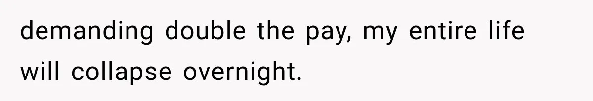 demanding double the pay, my entire life will collapse overnight.