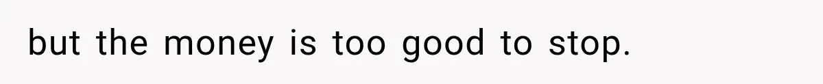 but the money is too good to stop.