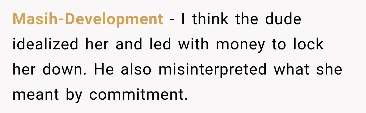 Man Plans A Romantic Trip To Win Her Over, But She Sees A Completely Different Story Masih-Development − I think the dude idealized her and led with money to lock her down. He also misinterpreted what she meant by commitment.