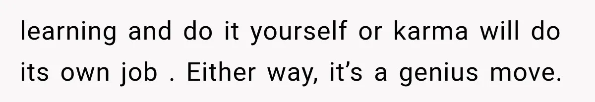 learning and do it yourself or karma will do its own job . Either way, it’s a genius move.