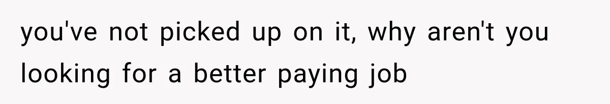 you've not picked up on it, why aren't you looking for a better paying job