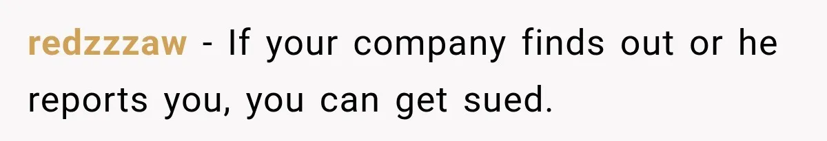 redzzzaw − If your company finds out or he reports you, you can get sued.