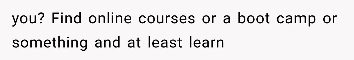 you? Find online courses or a boot camp or something and at least learn
