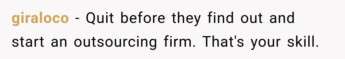 giraloco − Quit before they find out and start an outsourcing firm. That's your skill.