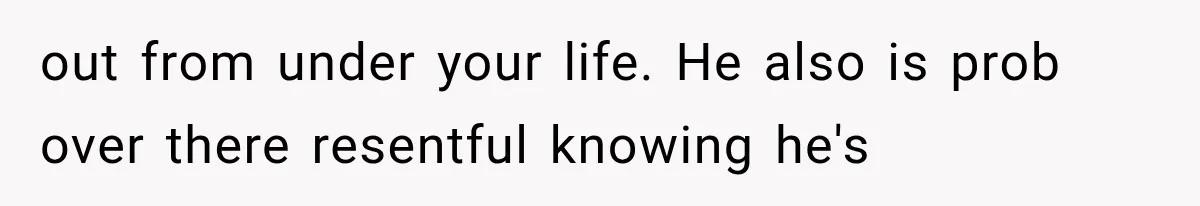 out from under your life. He also is prob over there resentful knowing he's