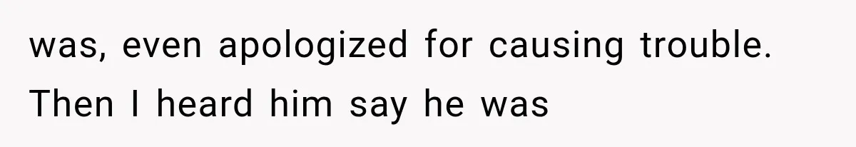was, even apologized for causing trouble. Then I heard him say he was
