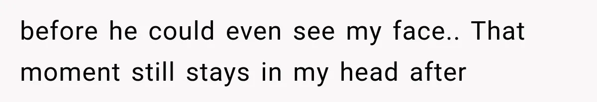 before he could even see my face.. That moment still stays in my head after