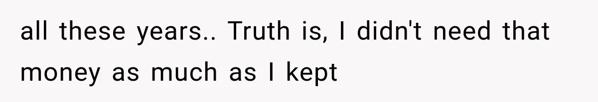 all these years.. Truth is, I didn't need that money as much as I kept