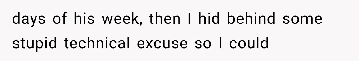days of his week, then I hid behind some stupid technical excuse so I could
