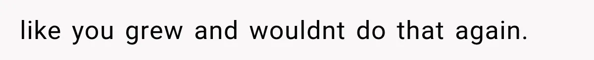 like you grew and wouldnt do that again.