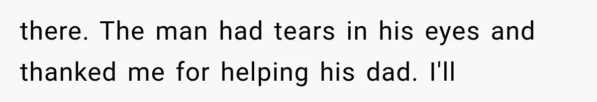 there. The man had tears in his eyes and thanked me for helping his dad. I'll