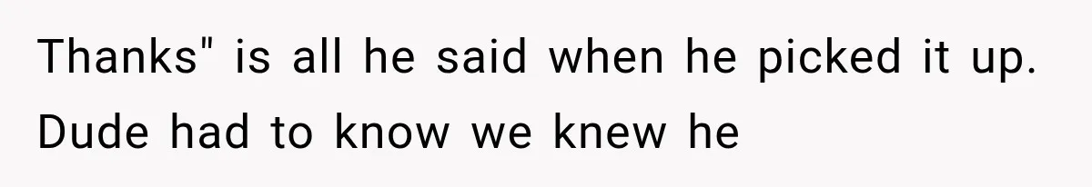 Thanks" is all he said when he picked it up. Dude had to know we knew he