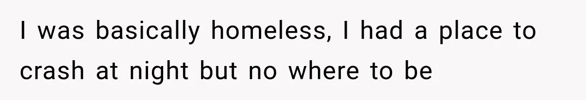 I was basically homeless, I had a place to crash at night but no where to be