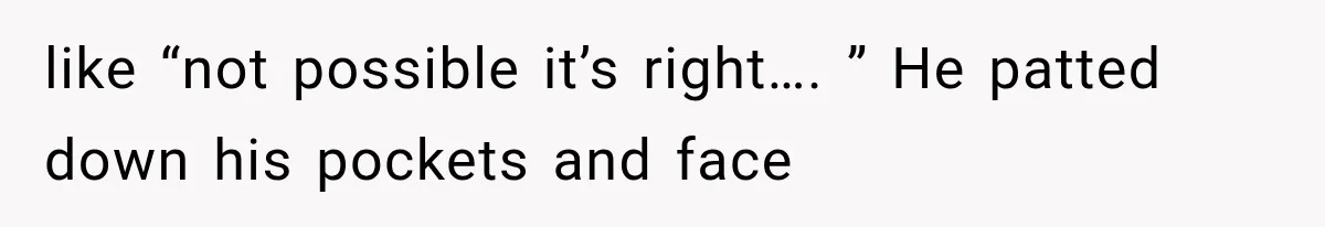 like “not possible it’s right…. ” He patted down his pockets and face