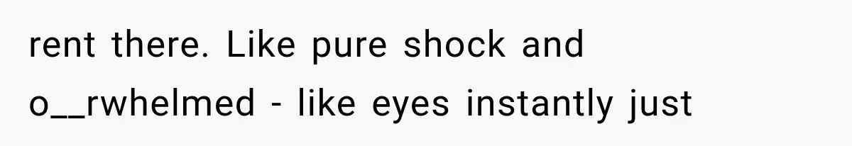 rent there. Like pure shock and o__rwhelmed - like eyes instantly just