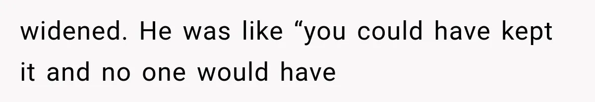 widened. He was like “you could have kept it and no one would have