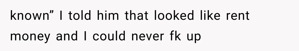 known” I told him that looked like rent money and I could never fk up
