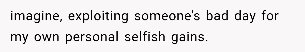 imagine, exploiting someone’s bad day for my own personal selfish gains.