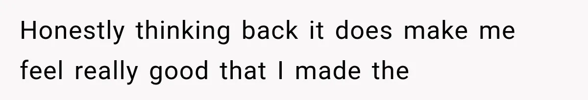 Honestly thinking back it does make me feel really good that I made the
