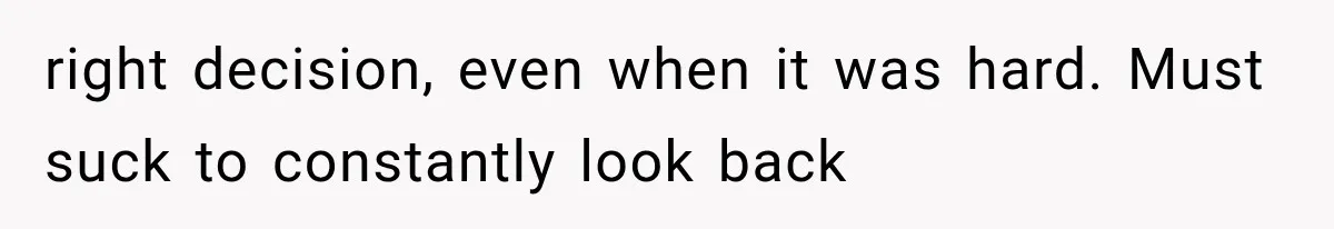right decision, even when it was hard. Must suck to constantly look back