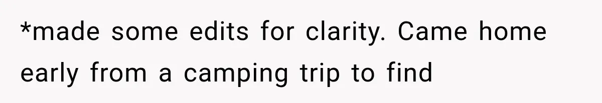 *made some edits for clarity. Came home early from a camping trip to find