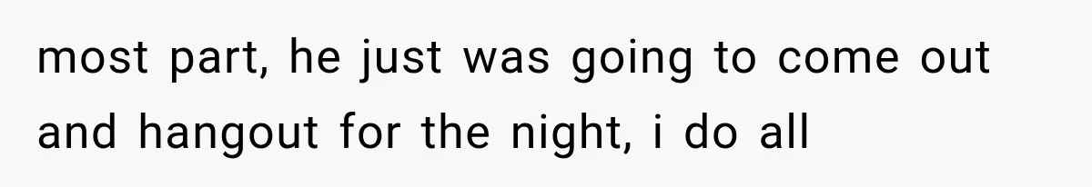 most part, he just was going to come out and hangout for the night, i do all