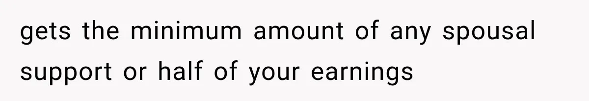 gets the minimum amount of any spousal support or half of your earnings