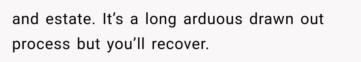 and estate. It’s a long arduous drawn out process but you’ll recover.