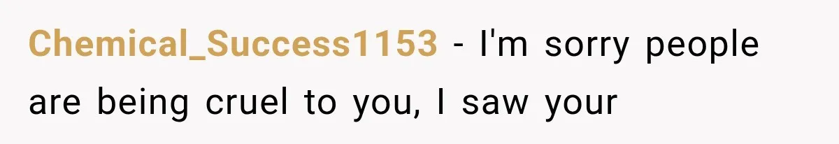 Chemical_Success1153 − I'm sorry people are being cruel to you, I saw your