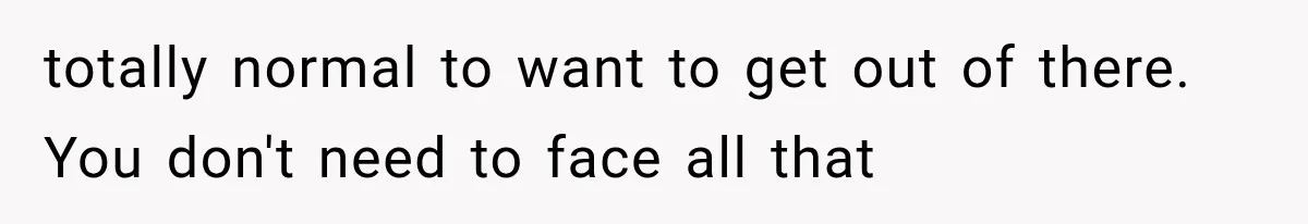 totally normal to want to get out of there. You don't need to face all that