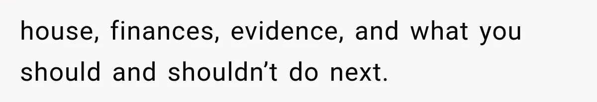 house, finances, evidence, and what you should and shouldn’t do next.