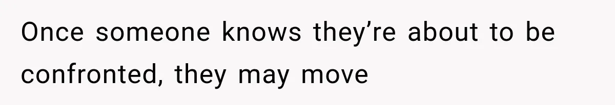 Once someone knows they’re about to be confronted, they may move