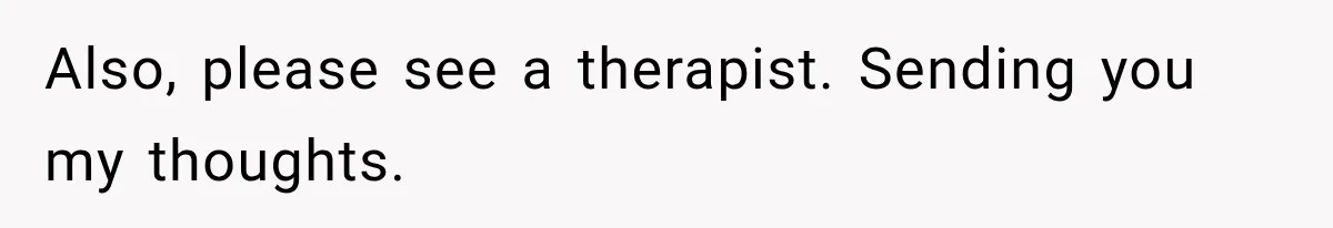 Also, please see a therapist. Sending you my thoughts.