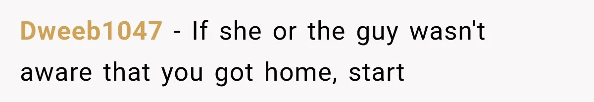 Dweeb1047 − If she or the guy wasn't aware that you got home, start