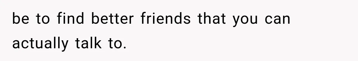be to find better friends that you can actually talk to.