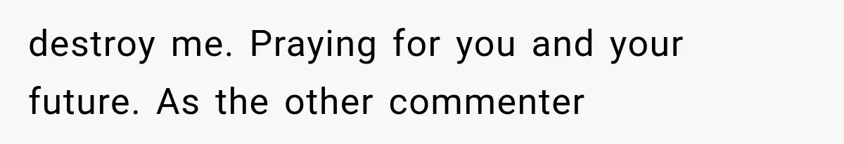 destroy me. Praying for you and your future. As the other commenter