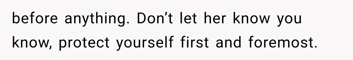 before anything. Don’t let her know you know, protect yourself first and foremost.