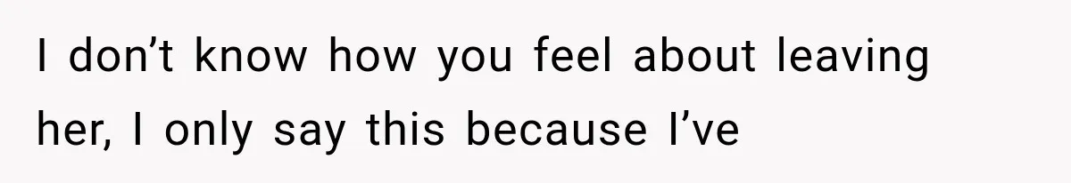 I don’t know how you feel about leaving her, I only say this because I’ve