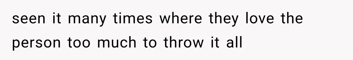 seen it many times where they love the person too much to throw it all