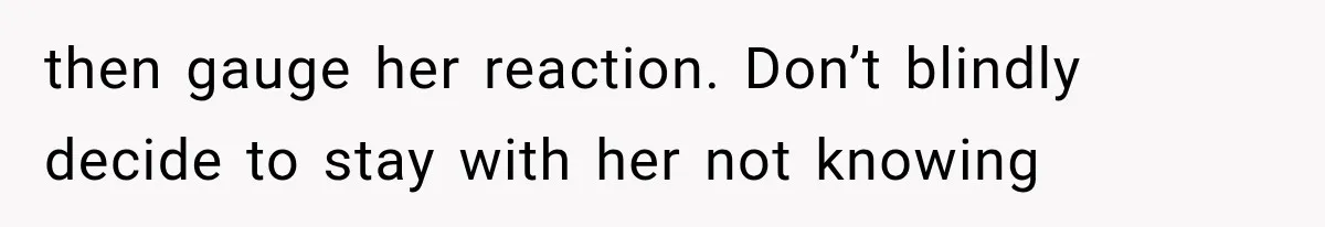 then gauge her reaction. Don’t blindly decide to stay with her not knowing