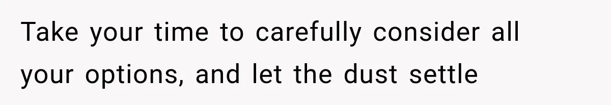 Take your time to carefully consider all your options, and let the dust settle