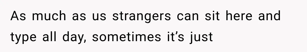 As much as us strangers can sit here and type all day, sometimes it’s just