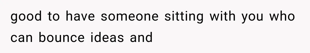 good to have someone sitting with you who can bounce ideas and