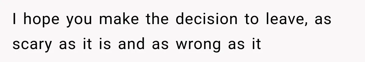 I hope you make the decision to leave, as scary as it is and as wrong as it