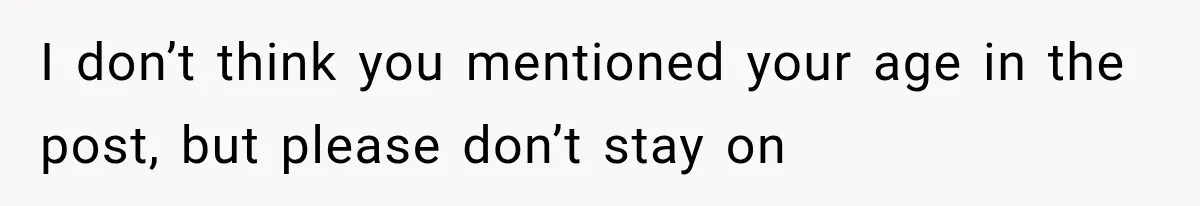 I don’t think you mentioned your age in the post, but please don’t stay on
